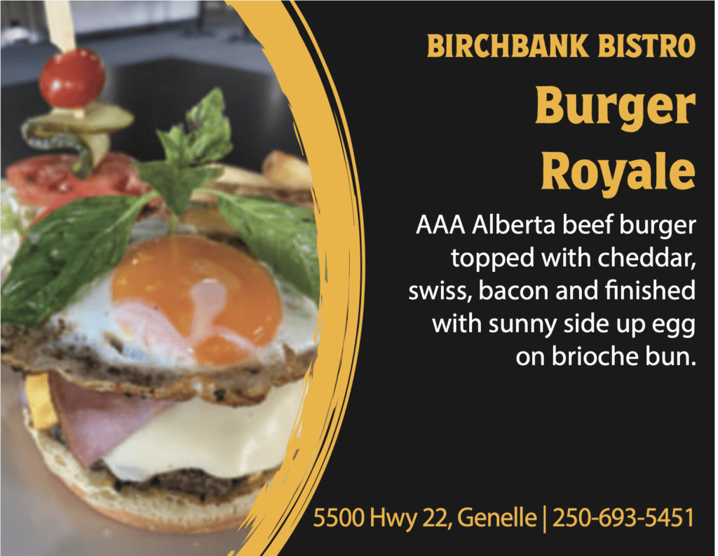 BIRCHBANK BISTRO Burger Royale AAA Alberta beef burger topped with cheddar, swiss, bacon and finished with sunny side up egg on brioche bun. 5500 Hwy 22, Genelle | 250-693-5451